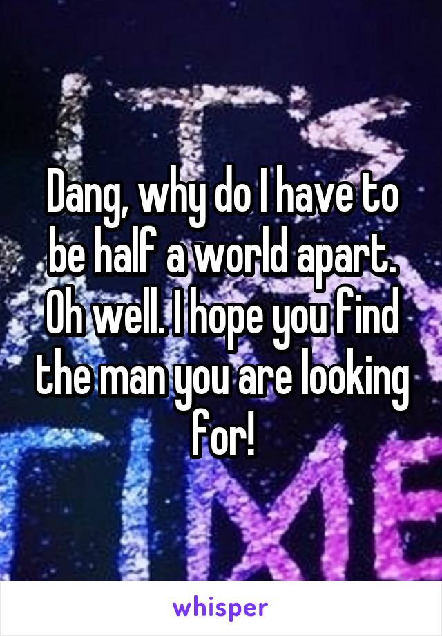 Dang, why do I have to be half a world apart.
Oh well. I hope you find the man you are looking for!