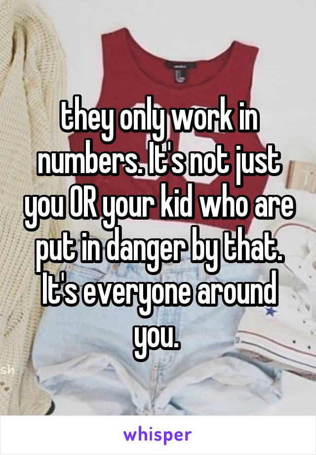 they only work in numbers. It's not just you OR your kid who are put in danger by that. It's everyone around you. 