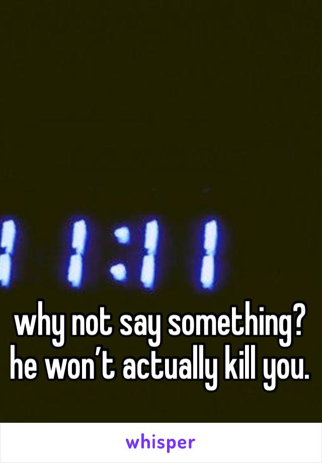 why not say something? he won’t actually kill you. 