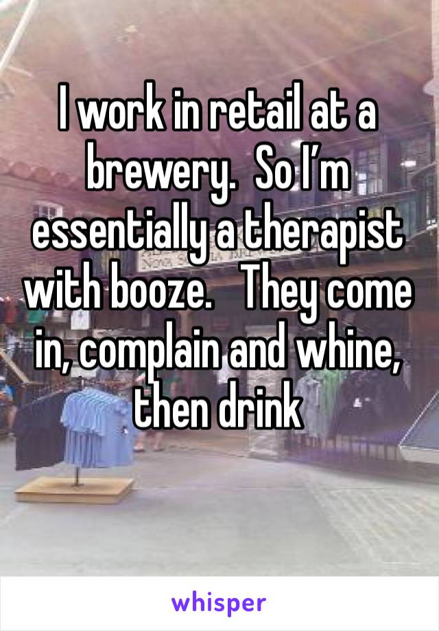 I work in retail at a brewery.  So I’m essentially a therapist with booze.   They come in, complain and whine, then drink 