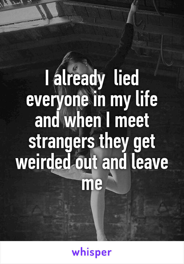 I already  lied everyone in my life and when I meet strangers they get weirded out and leave me