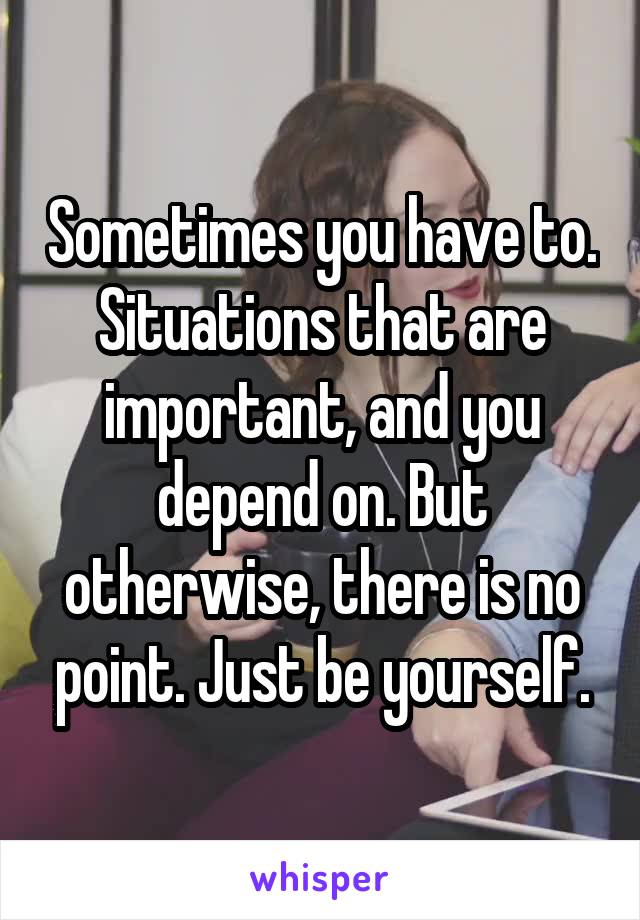 Sometimes you have to. Situations that are important, and you depend on. But otherwise, there is no point. Just be yourself.