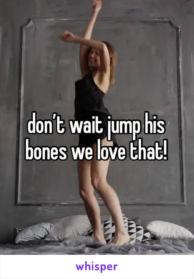don’t wait jump his bones we love that!