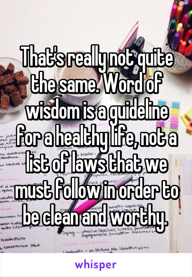 That's really not quite the same. Word of wisdom is a guideline for a healthy life, not a list of laws that we must follow in order to be clean and worthy. 