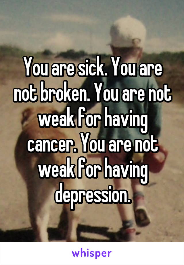 You are sick. You are not broken. You are not weak for having cancer. You are not weak for having depression.