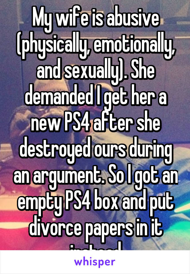 My wife is abusive (physically, emotionally, and sexually). She demanded I get her a new PS4 after she destroyed ours during an argument. So I got an empty PS4 box and put divorce papers in it instead