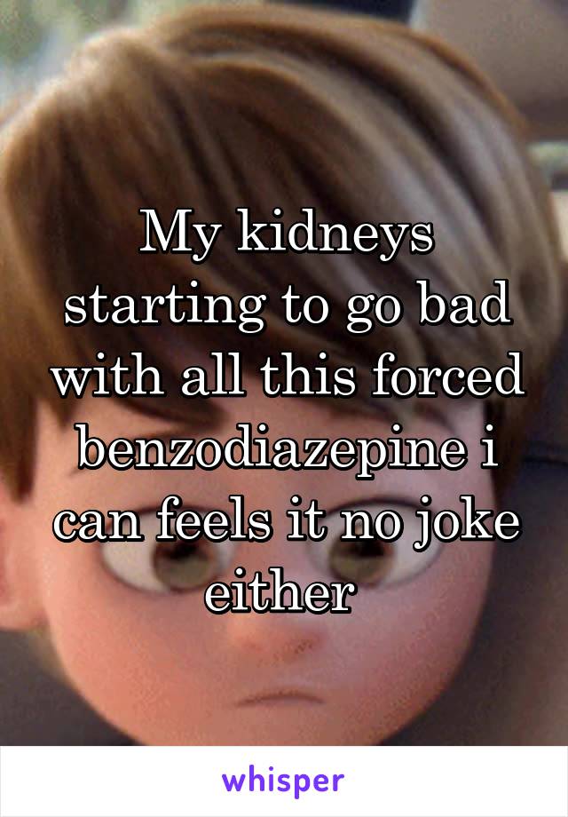 My kidneys starting to go bad with all this forced benzodiazepine i can feels it no joke either 