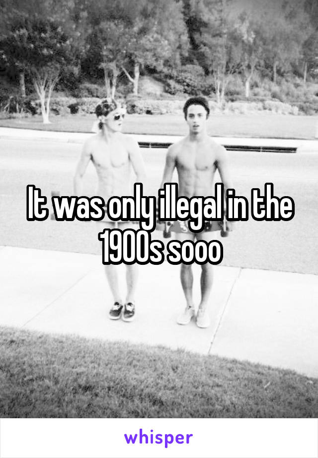 It was only illegal in the 1900s sooo
