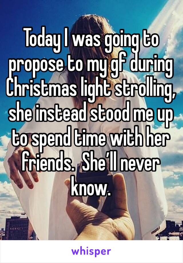 Today I was going to propose to my gf during Christmas light strolling, she instead stood me up to spend time with her friends.  She’ll never know.