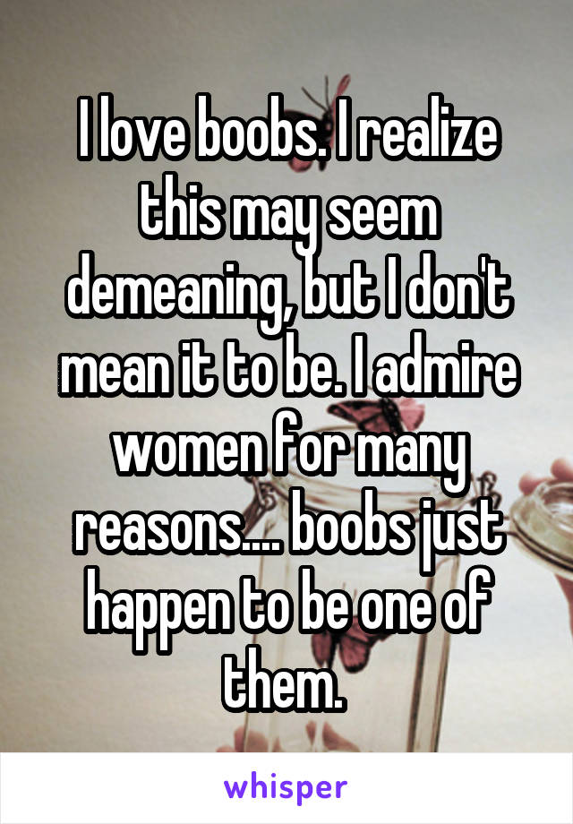 I love boobs. I realize this may seem demeaning, but I don't mean it to be. I admire women for many reasons.... boobs just happen to be one of them. 