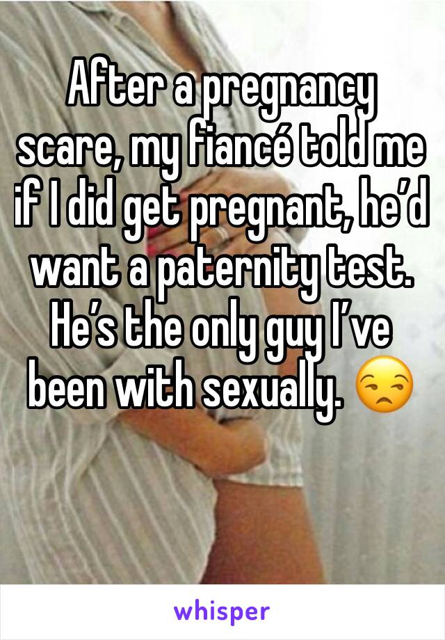 After a pregnancy scare, my fiancé told me if I did get pregnant, he’d want a paternity test. He’s the only guy I’ve been with sexually. 😒