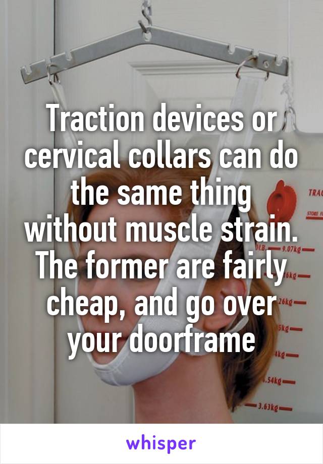 Traction devices or cervical collars can do the same thing without muscle strain. The former are fairly cheap, and go over your doorframe