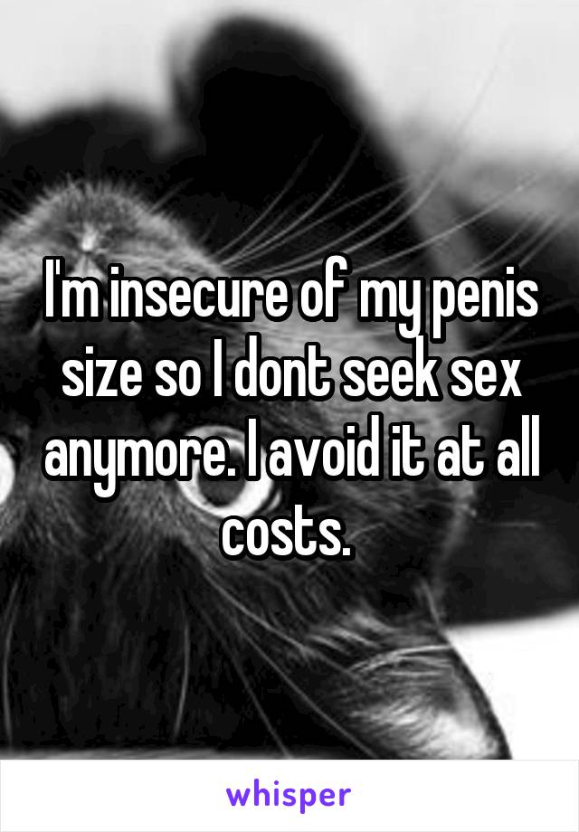 I'm insecure of my penis size so I dont seek sex anymore. I avoid it at all costs. 