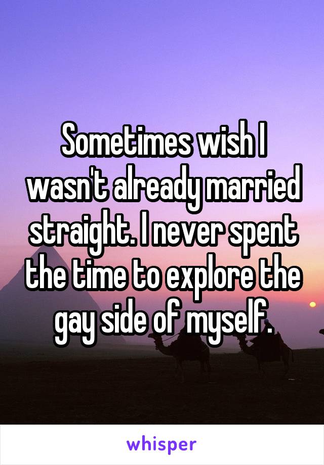 Sometimes wish I wasn't already married straight. I never spent the time to explore the gay side of myself.