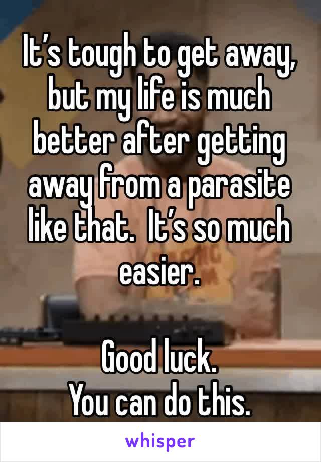 It’s tough to get away, but my life is much better after getting away from a parasite like that.  It’s so much easier. 

Good luck. 
You can do this. 