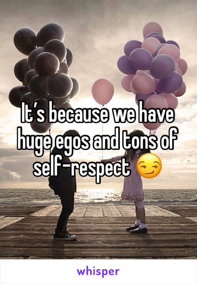 It’s because we have huge egos and tons of self-respect 😏