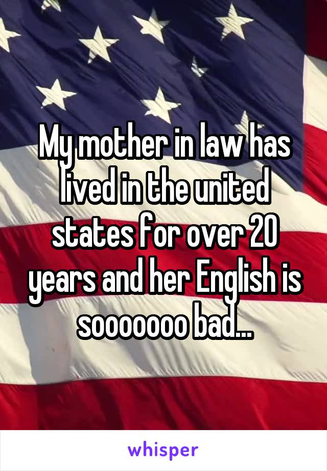 My mother in law has lived in the united states for over 20 years and her English is sooooooo bad...