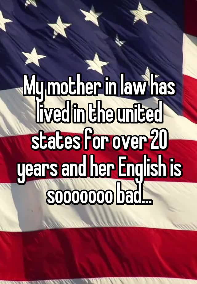 My mother in law has lived in the united states for over 20 years and her English is sooooooo bad...