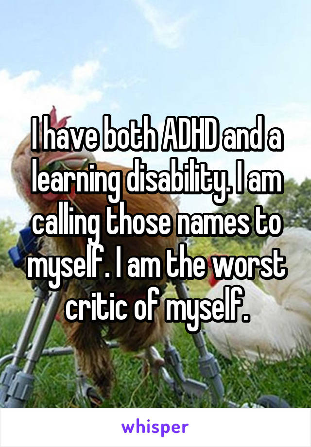 I have both ADHD and a learning disability. I am calling those names to myself. I am the worst critic of myself.