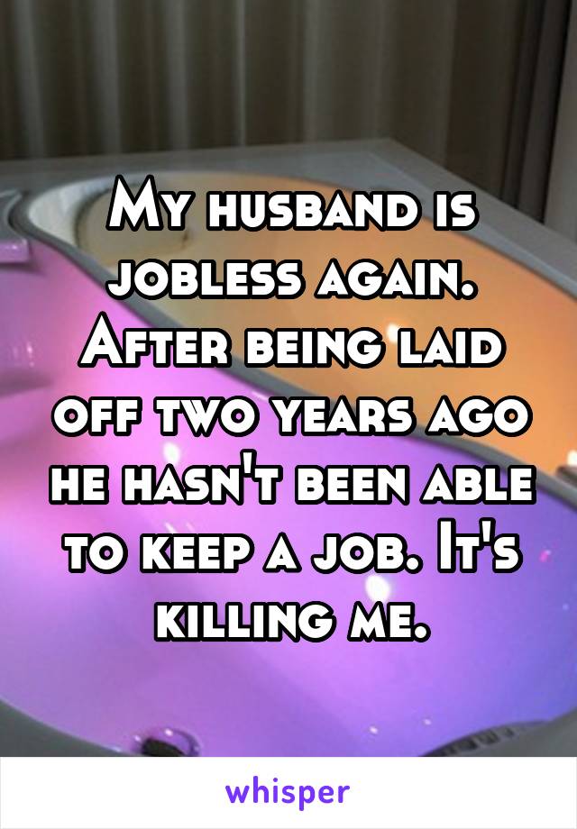 My husband is jobless again. After being laid off two years ago he hasn't been able to keep a job. It's killing me.
