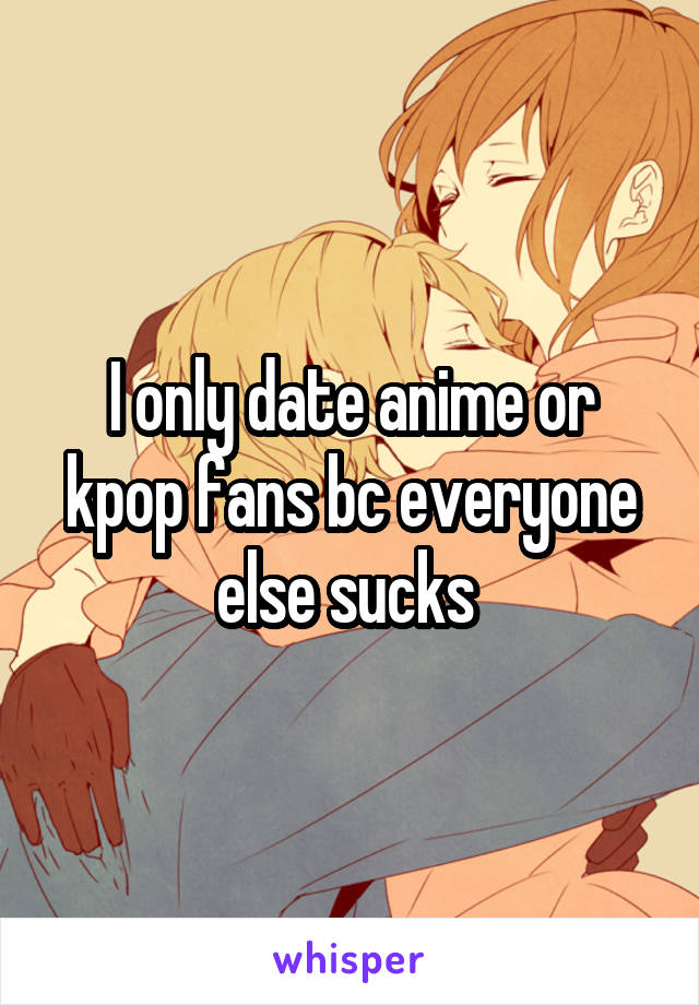 I only date anime or kpop fans bc everyone else sucks 