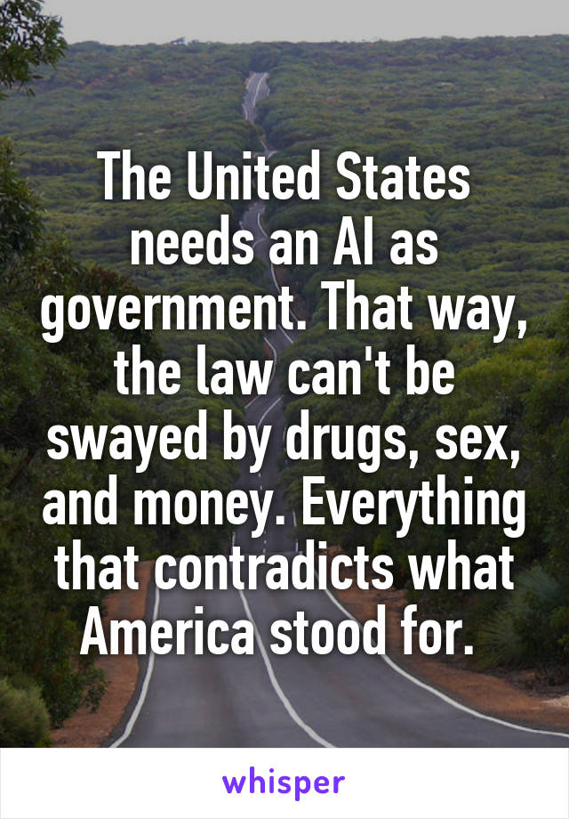 The United States needs an AI as government. That way, the law can't be swayed by drugs, sex, and money. Everything that contradicts what America stood for. 