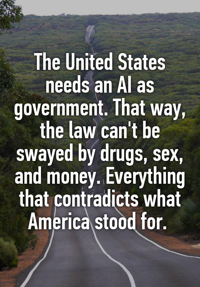 The United States needs an AI as government. That way, the law can't be swayed by drugs, sex, and money. Everything that contradicts what America stood for. 