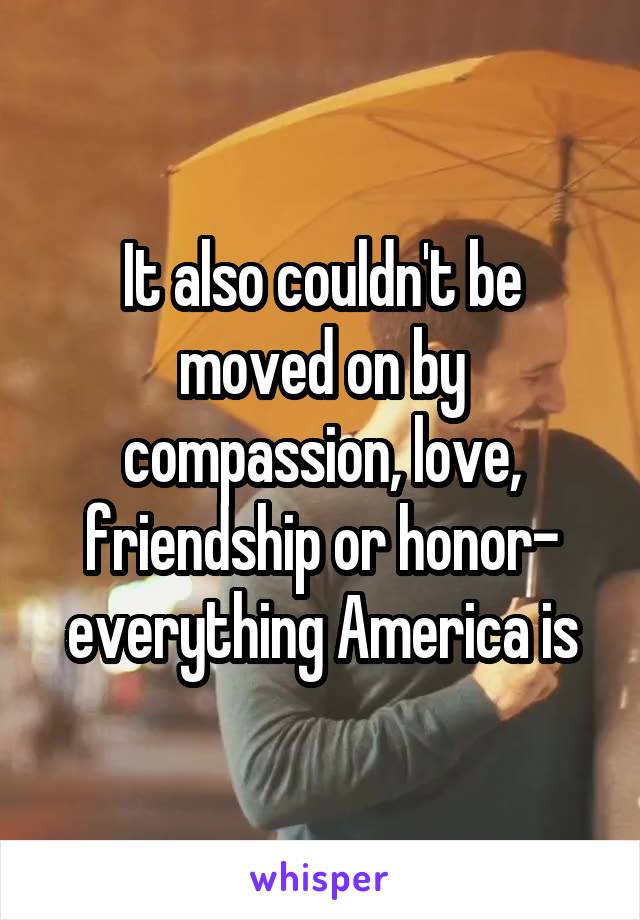 It also couldn't be moved on by compassion, love, friendship or honor- everything America is