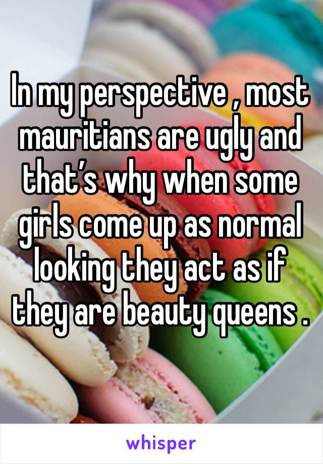 In my perspective , most mauritians are ugly and that’s why when some girls come up as normal looking they act as if they are beauty queens . 