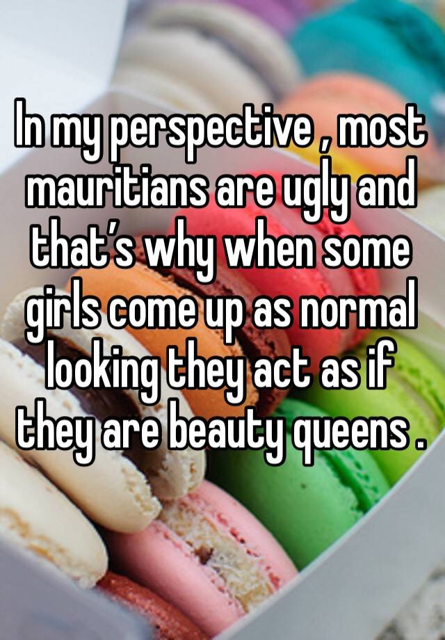 In my perspective , most mauritians are ugly and that’s why when some girls come up as normal looking they act as if they are beauty queens . 