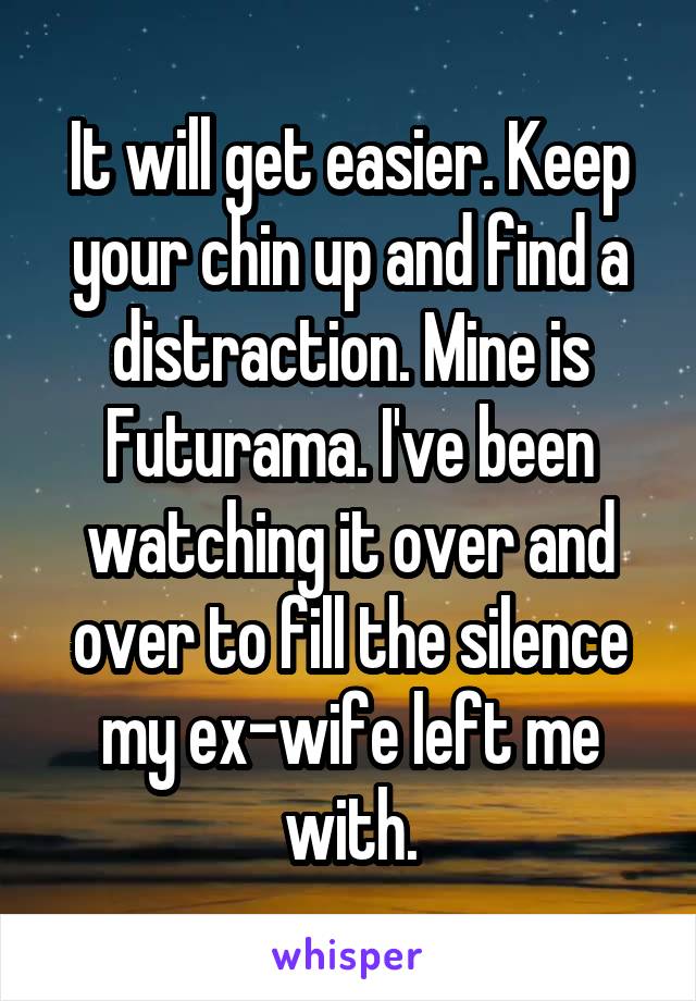 It will get easier. Keep your chin up and find a distraction. Mine is Futurama. I've been watching it over and over to fill the silence my ex-wife left me with.