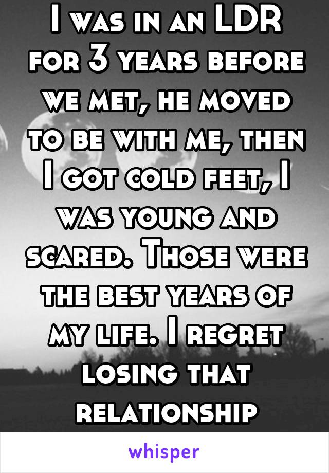 I was in an LDR for 3 years before we met, he moved to be with me, then I got cold feet, I was young and scared. Those were the best years of my life. I regret losing that relationship everyday. 