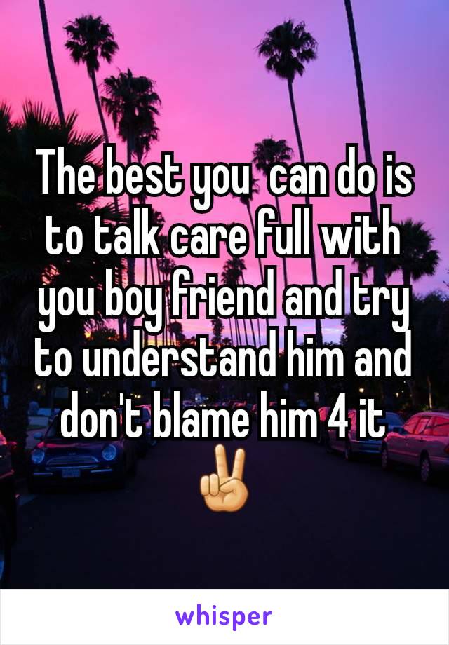 The best you  can do is to talk care full with you boy friend and try to understand him and don't blame him 4 it✌