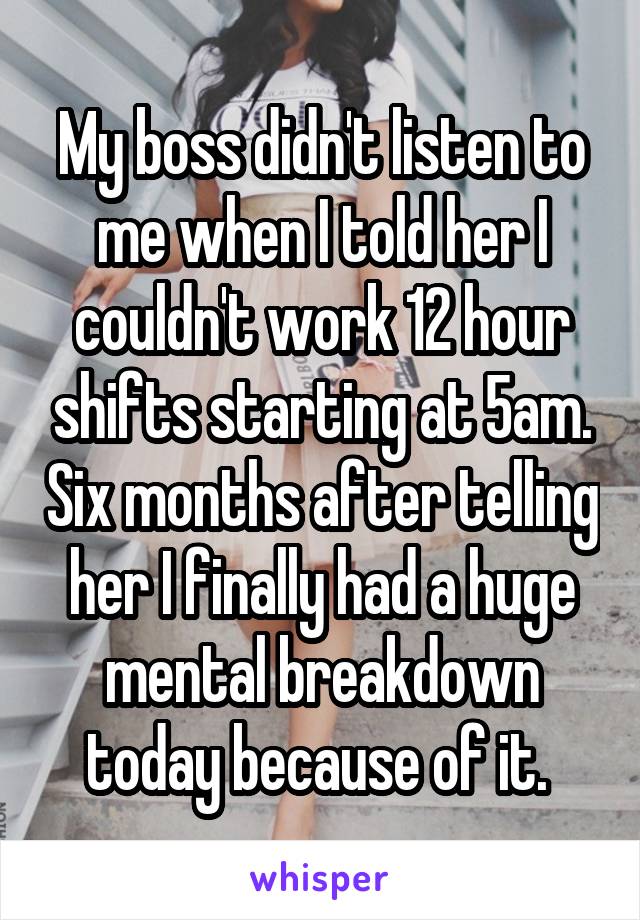 My boss didn't listen to me when I told her I couldn't work 12 hour shifts starting at 5am. Six months after telling her I finally had a huge mental breakdown today because of it. 