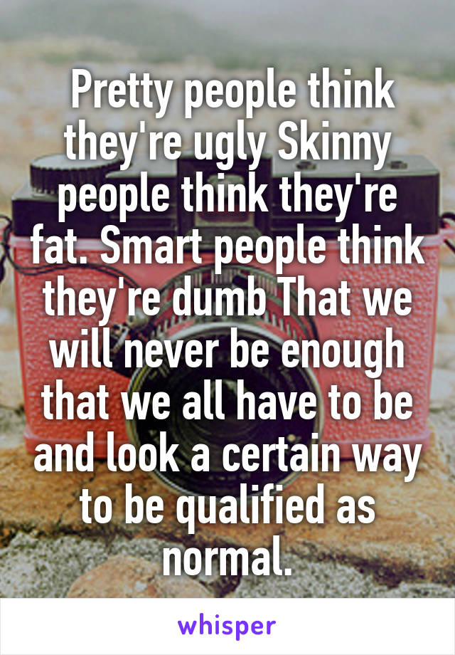  Pretty people think they're ugly Skinny people think they're fat. Smart people think they're dumb That we will never be enough that we all have to be and look a certain way to be qualified as normal.