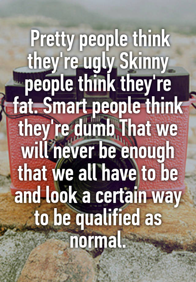  Pretty people think they're ugly Skinny people think they're fat. Smart people think they're dumb That we will never be enough that we all have to be and look a certain way to be qualified as normal.