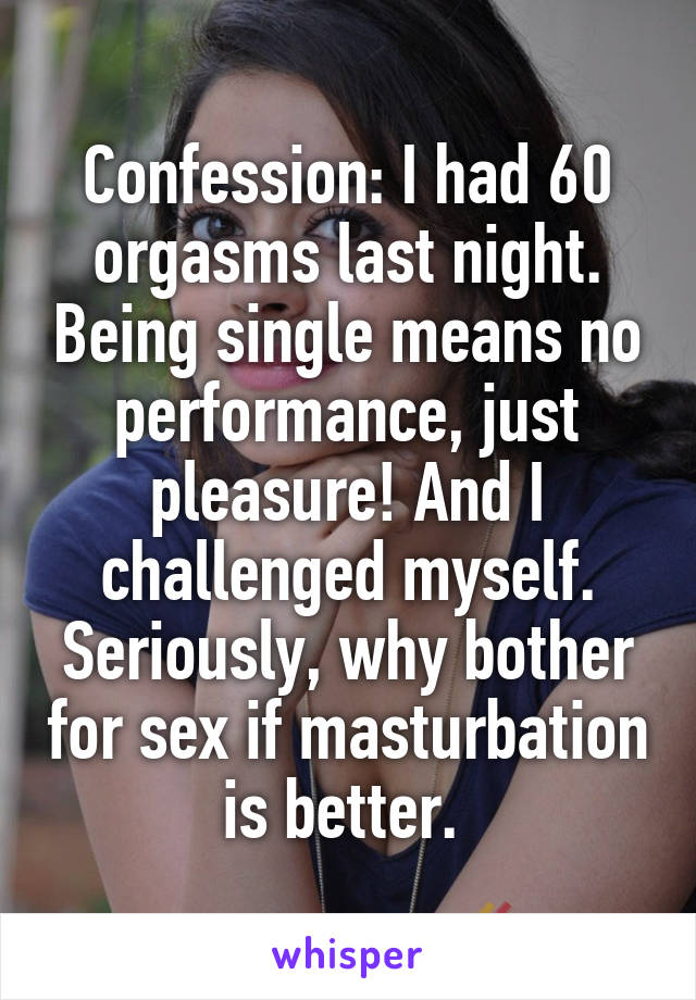 Confession: I had 60 orgasms last night. Being single means no performance, just pleasure! And I challenged myself. Seriously, why bother for sex if masturbation is better. 