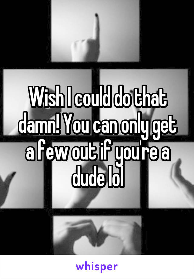 Wish I could do that damn! You can only get a few out if you're a dude lol