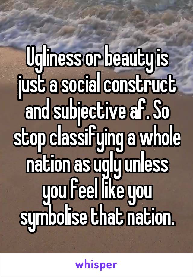 Ugliness or beauty is just a social construct and subjective af. So stop classifying a whole nation as ugly unless you feel like you symbolise that nation.