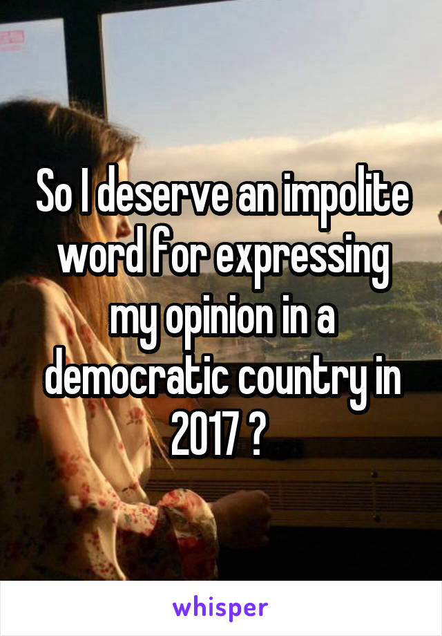 So I deserve an impolite word for expressing my opinion in a democratic country in 2017 ? 