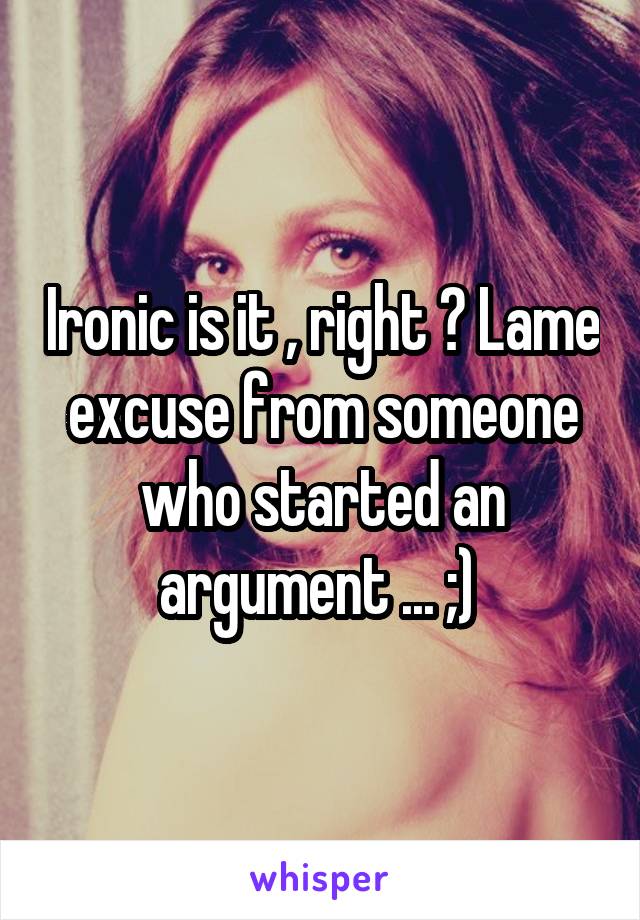 Ironic is it , right ? Lame excuse from someone who started an argument ... ;) 