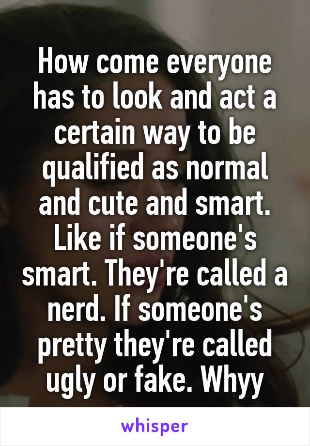 How come everyone has to look and act a certain way to be qualified as normal and cute and smart. Like if someone's smart. They're called a nerd. If someone's pretty they're called ugly or fake. Whyy