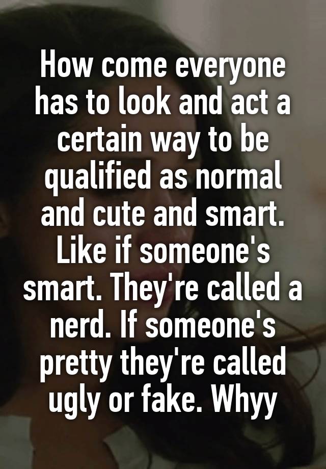 How come everyone has to look and act a certain way to be qualified as normal and cute and smart. Like if someone's smart. They're called a nerd. If someone's pretty they're called ugly or fake. Whyy