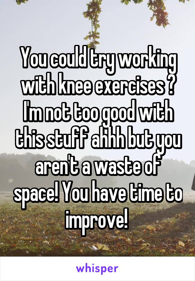 You could try working with knee exercises ? I'm not too good with this stuff ahhh but you aren't a waste of space! You have time to improve! 