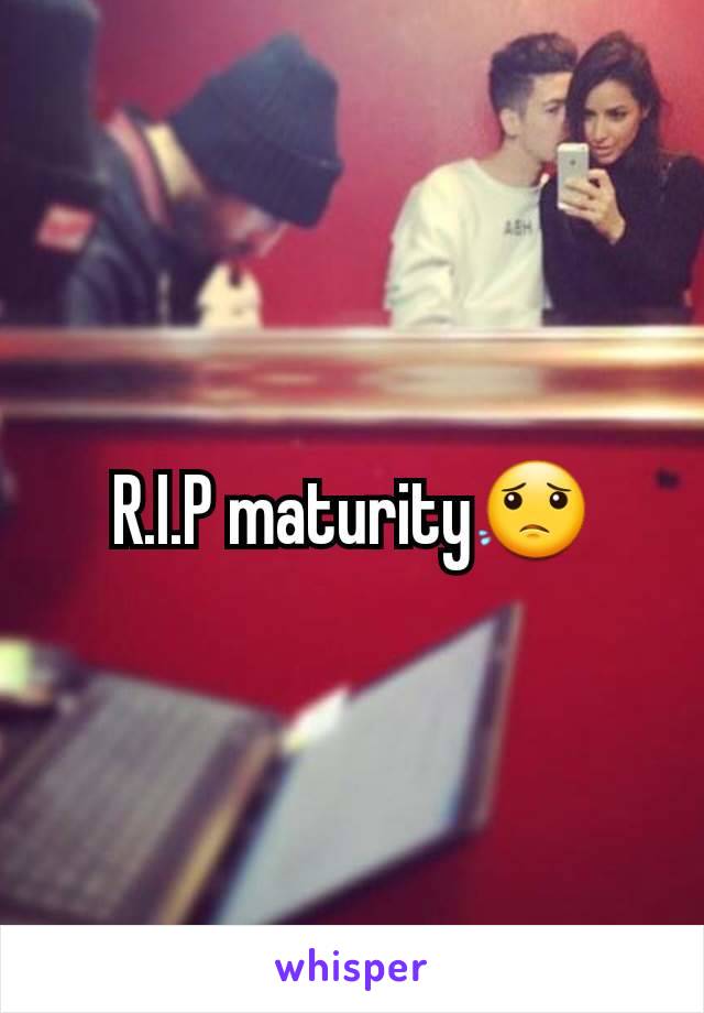 R.I.P maturity😟