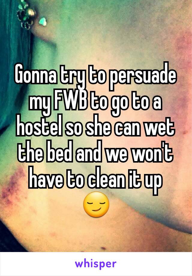 Gonna try to persuade my FWB to go to a hostel so she can wet the bed and we won't have to clean it up 😏