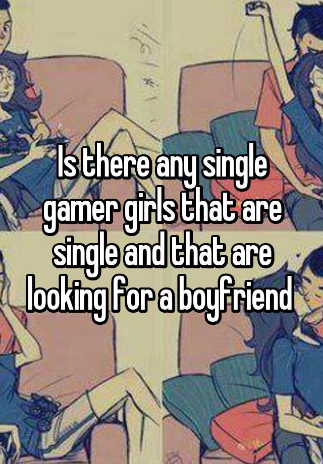 Is there any single gamer girls that are single and that are looking for a boyfriend 