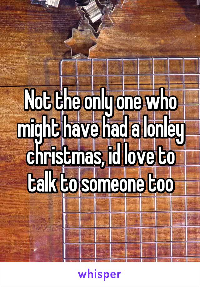 Not the only one who might have had a lonley christmas, id love to talk to someone too