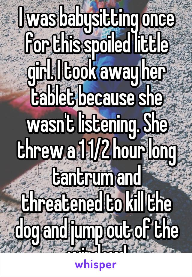 I was babysitting once for this spoiled little girl. I took away her tablet because she wasn't listening. She threw a 1 1/2 hour long tantrum and threatened to kill the dog and jump out of the window!