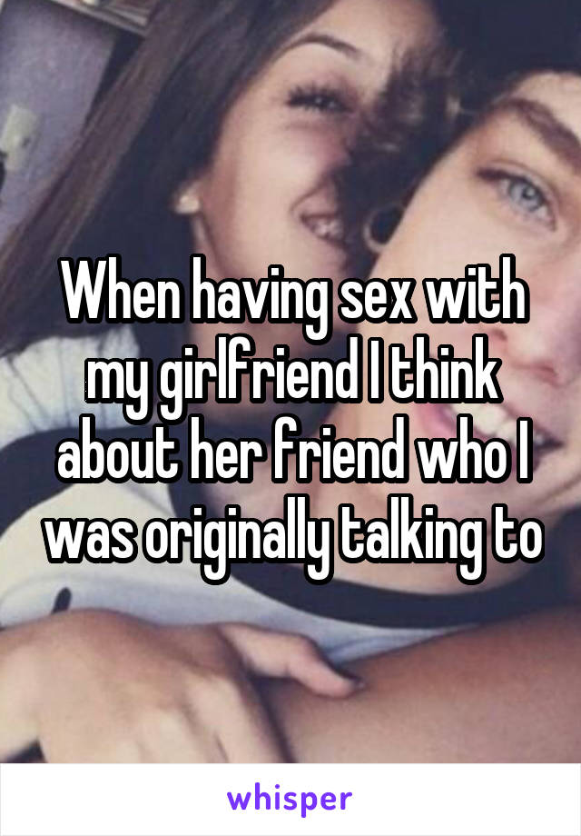 When having sex with my girlfriend I think about her friend who I was originally talking to